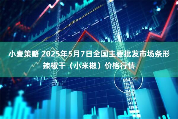 小麦策略 2025年5月7日全国主要批发市场条形辣椒干（小米椒）价格行情
