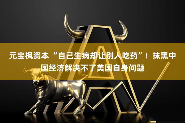 元宝枫资本 “自己生病却让别人吃药”！抹黑中国经济解决不了美国自身问题