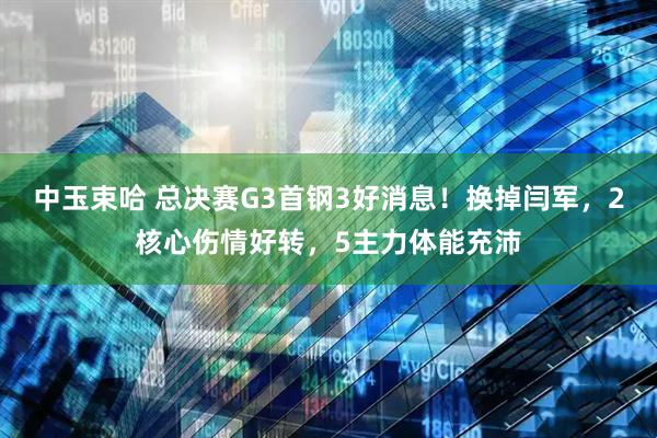 中玉束哈 总决赛G3首钢3好消息！换掉闫军，2核心伤情好转，5主力体能充沛