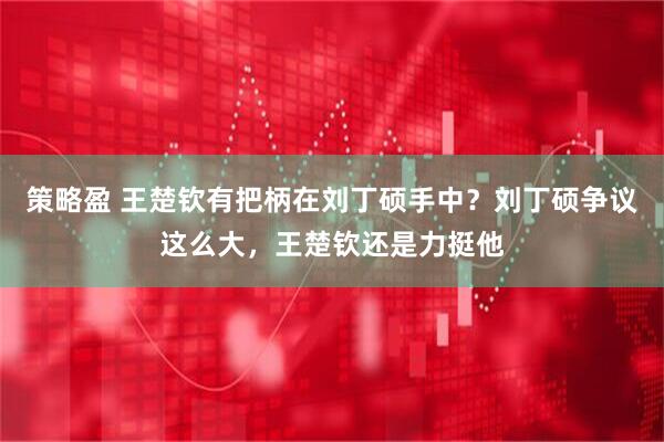 策略盈 王楚钦有把柄在刘丁硕手中？刘丁硕争议这么大，王楚钦还是力挺他