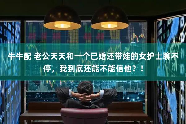 牛牛配 老公天天和一个已婚还带娃的女护士聊不停，我到底还能不能信他？！