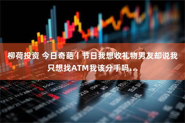 柳荷投资 今日奇葩丨节日我想收礼物男友却说我只想找ATM我该分手吗…