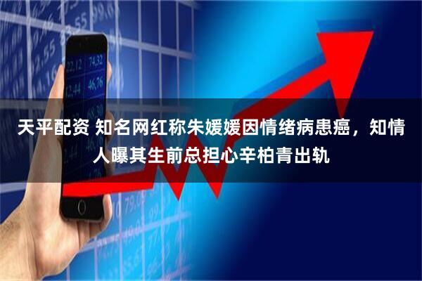 天平配资 知名网红称朱媛媛因情绪病患癌，知情人曝其生前总担心辛柏青出轨