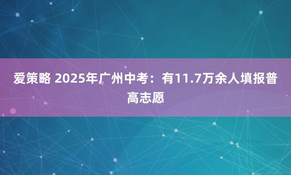 爱策略 2025年广州中考：有11.7万余人填报普高志愿