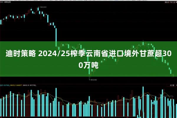 迪时策略 2024/25榨季云南省进口境外甘蔗超300万吨