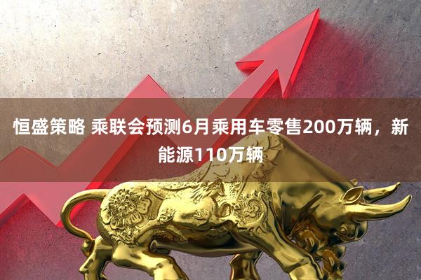恒盛策略 乘联会预测6月乘用车零售200万辆，新能源110万辆
