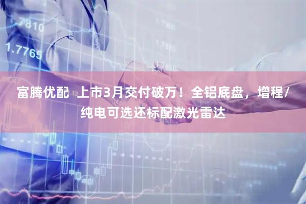 富腾优配  上市3月交付破万！全铝底盘，增程/纯电可选还标配激光雷达