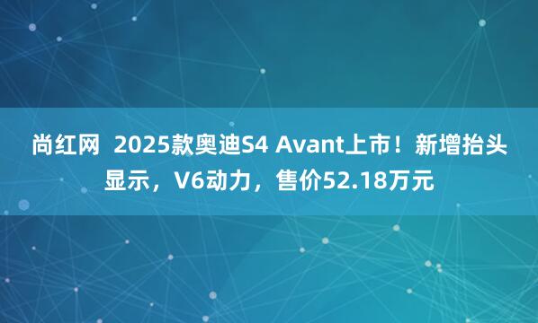 尚红网  2025款奥迪S4 Avant上市！新增抬头显示，V6动力，售价52.18万元