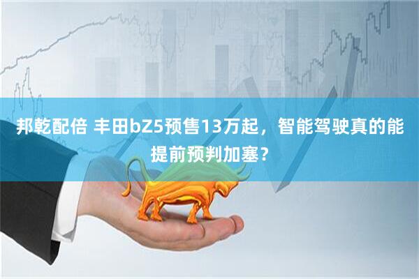 邦乾配倍 丰田bZ5预售13万起，智能驾驶真的能提前预判加塞？