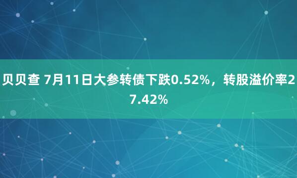 贝贝查 7月11日大参转债下跌0.52%，转股溢价率27.42%