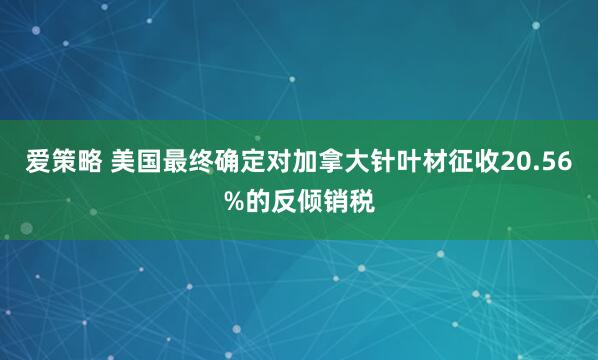 爱策略 美国最终确定对加拿大针叶材征收20.56%的反倾销税