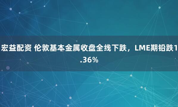 宏益配资 伦敦基本金属收盘全线下跌，LME期铅跌1.36%