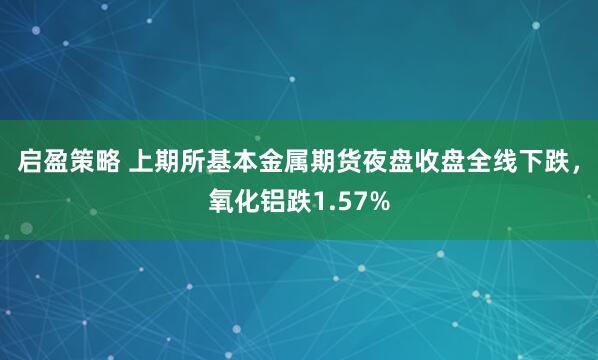 启盈策略 上期所基本金属期货夜盘收盘全线下跌，氧化铝跌1.57%