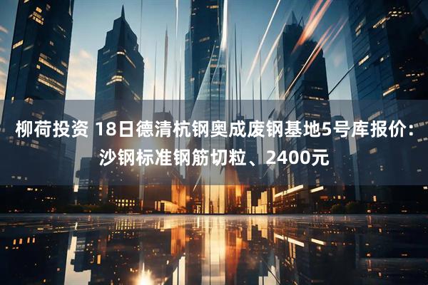 柳荷投资 18日德清杭钢奥成废钢基地5号库报价：沙钢标准钢筋切粒、2400元