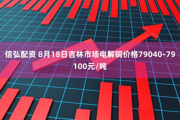 信弘配资 8月18日吉林市场电解铜价格79040-79100元/吨