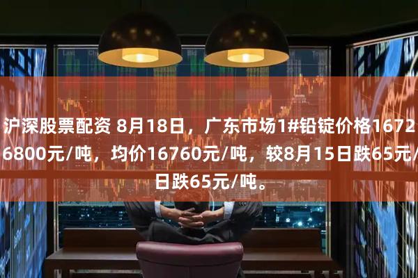 沪深股票配资 8月18日，广东市场1#铅锭价格16720-16800元/吨，均价16760元/吨，较8月15日跌65元/吨。