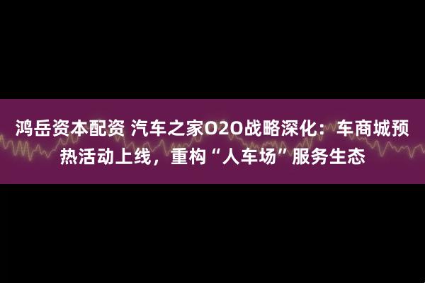 鸿岳资本配资 汽车之家O2O战略深化：车商城预热活动上线，重构“人车场”服务生态