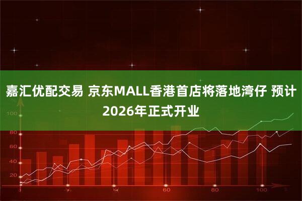 嘉汇优配交易 京东MALL香港首店将落地湾仔 预计2026年正式开业