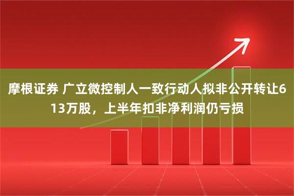 摩根证券 广立微控制人一致行动人拟非公开转让613万股，上半年扣非净利润仍亏损