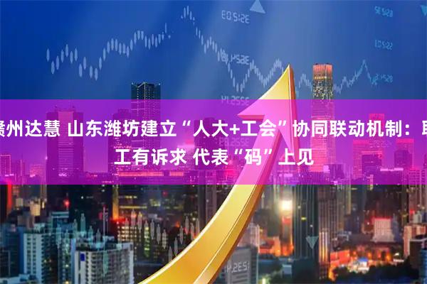 赣州达慧 山东潍坊建立“人大+工会”协同联动机制：职工有诉求 代表“码”上见