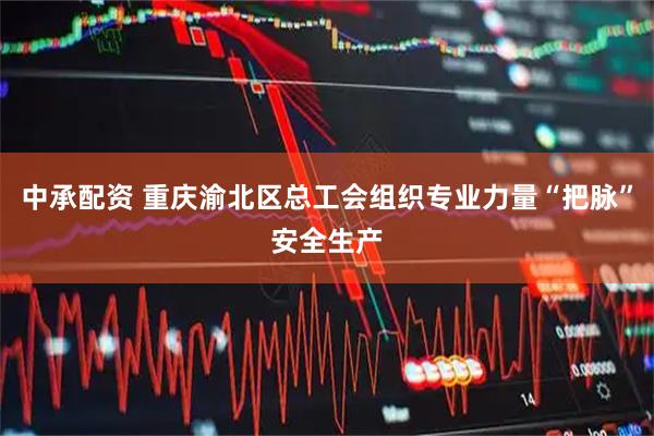 中承配资 重庆渝北区总工会组织专业力量“把脉”安全生产