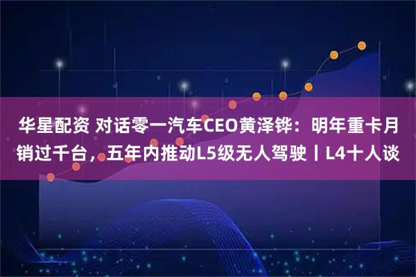华星配资 对话零一汽车CEO黄泽铧：明年重卡月销过千台，五年内推动L5级无人驾驶丨L4十人谈