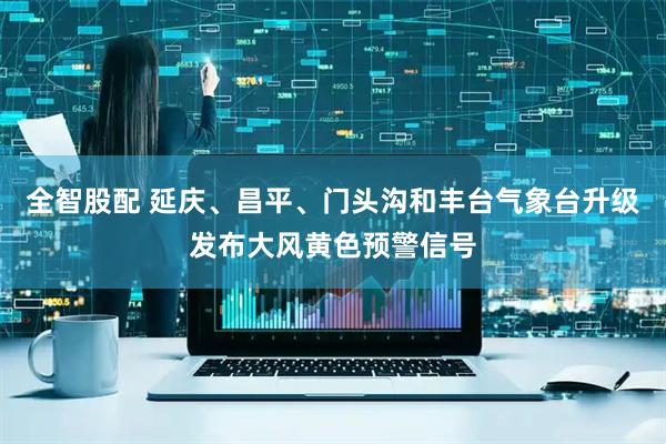 全智股配 延庆、昌平、门头沟和丰台气象台升级发布大风黄色预警信号