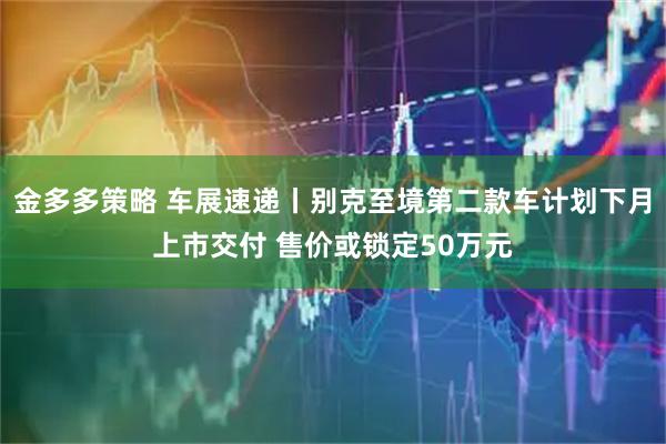 金多多策略 车展速递丨别克至境第二款车计划下月上市交付 售价或锁定50万元