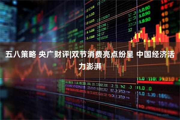 五八策略 央广财评|双节消费亮点纷呈 中国经济活力澎湃