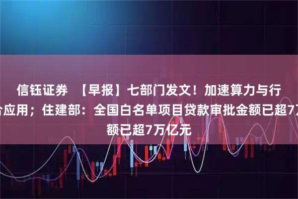 信钰证券  【早报】七部门发文！加速算力与行业融合应用；住建部：全国白名单项目贷款审批金额已超7万亿元