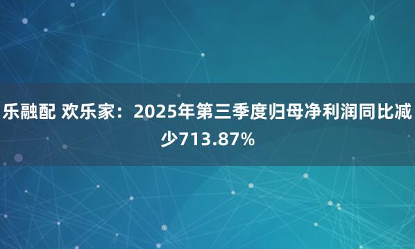 乐融配 欢乐家：2025年第三季度归母净利润同比减少713.87%