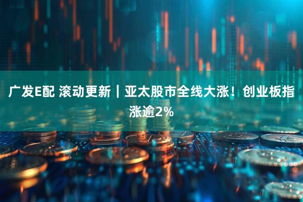 广发E配 滚动更新｜亚太股市全线大涨！创业板指涨逾2%