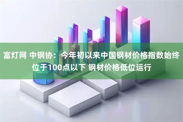 富灯网 中钢协：今年初以来中国钢材价格指数始终位于100点以下 钢材价格低位运行