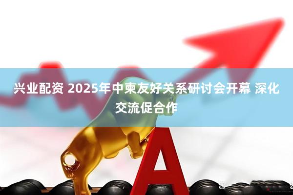 兴业配资 2025年中柬友好关系研讨会开幕 深化交流促合作