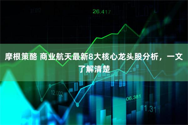 摩根策酪 商业航天最新8大核心龙头股分析，一文了解清楚