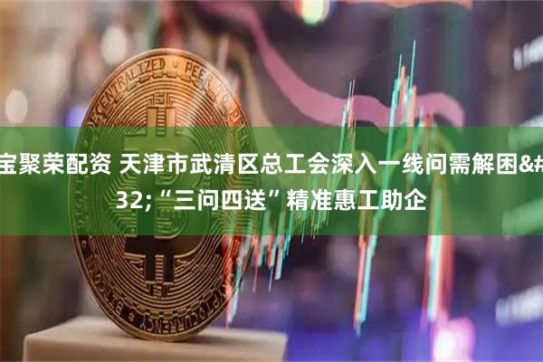 宝聚荣配资 天津市武清区总工会深入一线问需解困 “三问四送”精准惠工助企