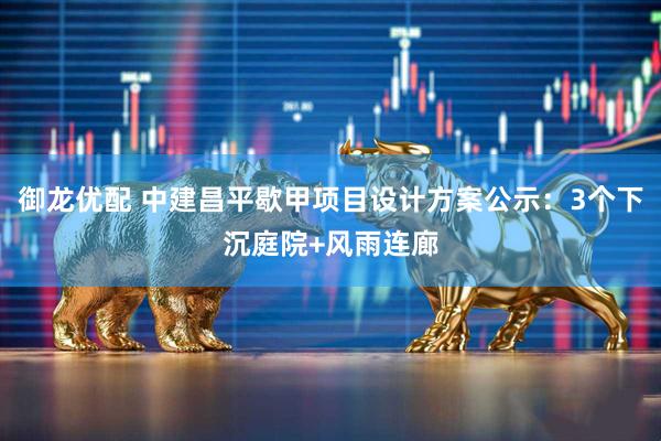 御龙优配 中建昌平歇甲项目设计方案公示：3个下沉庭院+风雨连廊