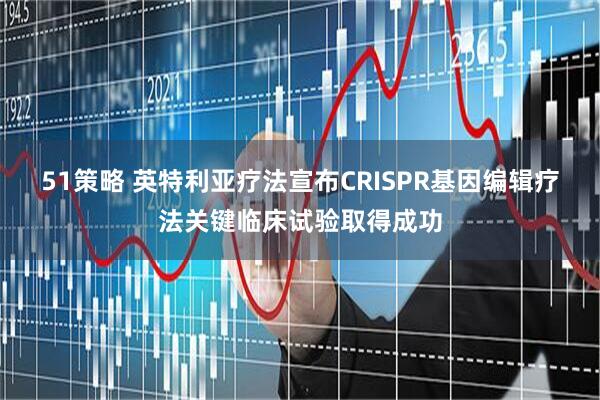 51策略 英特利亚疗法宣布CRISPR基因编辑疗法关键临床试验取得成功