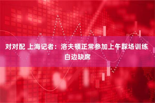 对对配 上海记者：洛夫顿正常参加上午踩场训练 白边缺席